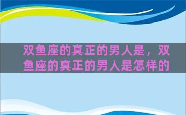 双鱼座的真正的男人是，双鱼座的真正的男人是怎样的