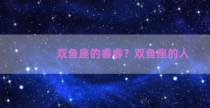 双鱼座的睿睿？双鱼座的人