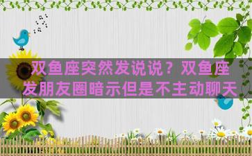 双鱼座突然发说说？双鱼座发朋友圈暗示但是不主动聊天