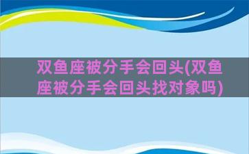 双鱼座被分手会回头(双鱼座被分手会回头找对象吗)