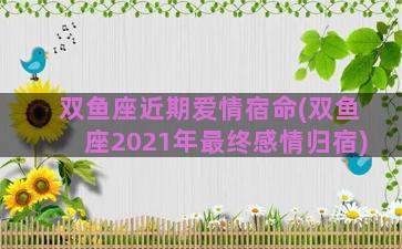 双鱼座近期爱情宿命(双鱼座2021年最终感情归宿)