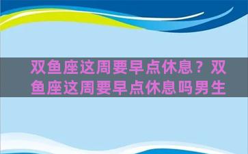 双鱼座这周要早点休息？双鱼座这周要早点休息吗男生