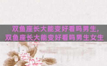 双鱼座长大能变好看吗男生,双鱼座长大能变好看吗男生女生