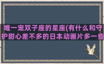 唯一宠双子座的星座(有什么和守护甜心差不多的日本动画片多一些)