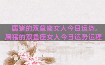 属猪的双鱼座女人今日运势,属猪的双鱼座女人今日运势运程