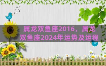 属龙双鱼座2016，属龙双鱼座2024年运势及运程