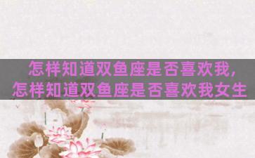 怎样知道双鱼座是否喜欢我,怎样知道双鱼座是否喜欢我女生
