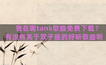 我在呢tank歌曲免费下载？有没有关于双子座的好听歌曲啊