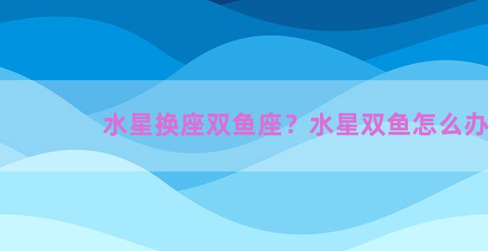 水星换座双鱼座？水星双鱼怎么办