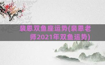 裴恩双鱼座运势(裴恩老师2021年双鱼运势)